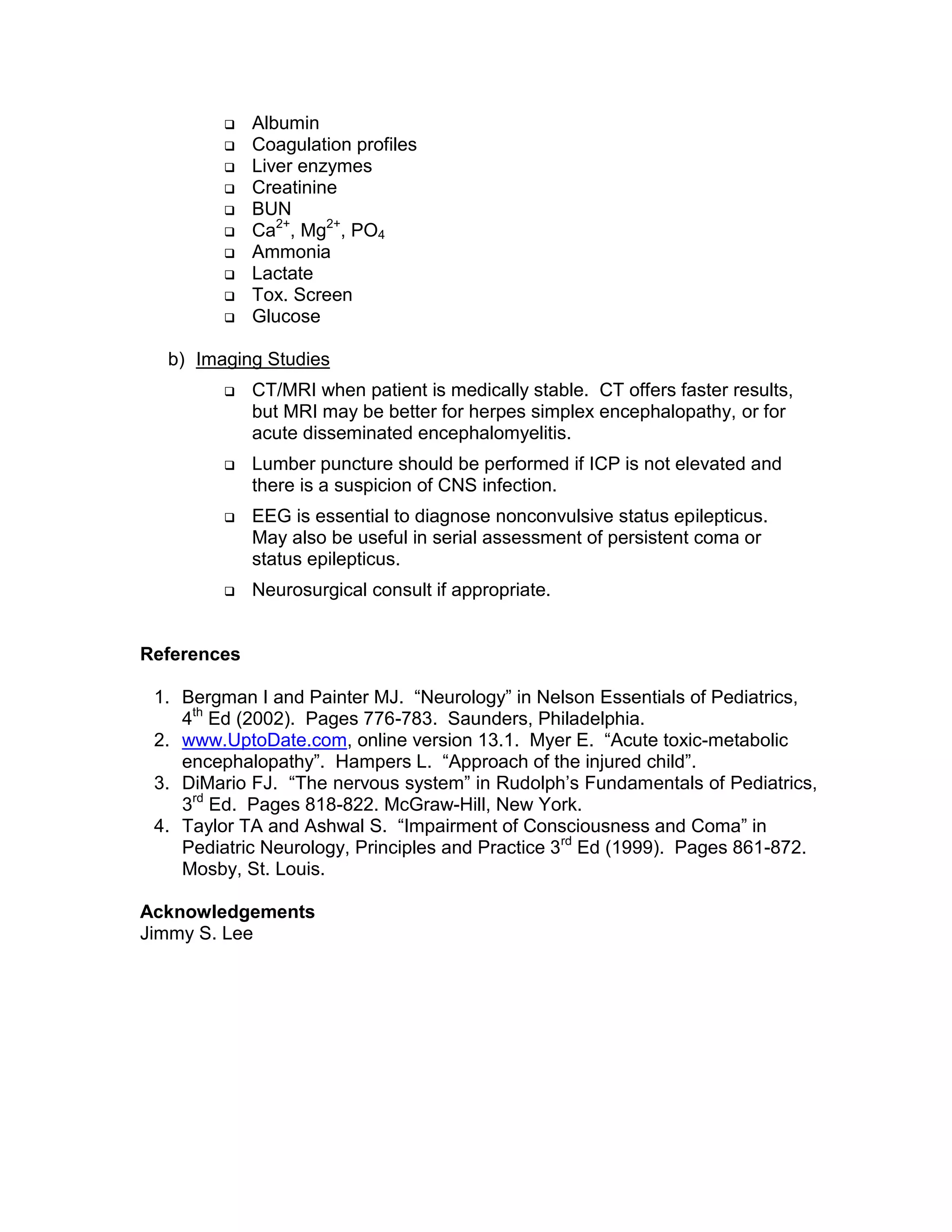 Albumin
 Coagulation profiles
 Liver enzymes
 Creatinine
 BUN
 Ca2+
, Mg2+
, PO4
 Ammonia
 Lactate
 Tox. Screen
 Glucose
b) Imaging Studies
 CT/MRI when patient is medically stable. CT offers faster results,
but MRI may be better for herpes simplex encephalopathy, or for
acute disseminated encephalomyelitis.
 Lumber puncture should be performed if ICP is not elevated and
there is a suspicion of CNS infection.
 EEG is essential to diagnose nonconvulsive status epilepticus.
May also be useful in serial assessment of persistent coma or
status epilepticus.
 Neurosurgical consult if appropriate.
References
1. Bergman I and Painter MJ. “Neurology” in Nelson Essentials of Pediatrics,
4th
Ed (2002). Pages 776-783. Saunders, Philadelphia.
2. www.UptoDate.com, online version 13.1. Myer E. “Acute toxic-metabolic
encephalopathy”. Hampers L. “Approach of the injured child”.
3. DiMario FJ. “The nervous system” in Rudolph’s Fundamentals of Pediatrics,
3rd
Ed. Pages 818-822. McGraw-Hill, New York.
4. Taylor TA and Ashwal S. “Impairment of Consciousness and Coma” in
Pediatric Neurology, Principles and Practice 3rd
Ed (1999). Pages 861-872.
Mosby, St. Louis.
Acknowledgements
Jimmy S. Lee
 