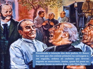 Percebendo a intenção dos dois padres, D. Bosco
faz com que eles entrem primeiro na carruagem e,
em seguida, ordena ao cocheiro que leve-os
urgente ao manicômio. Assim, quem foi parar no
hospício foram os outros dois, e não Dom Bosco.
 