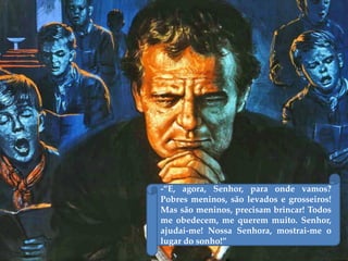 -‛E, agora, Senhor, para onde vamos?
Pobres meninos, são levados e grosseiros!
Mas são meninos, precisam brincar! Todos
me obedecem, me querem muito. Senhor,
ajudai-me! Nossa Senhora, mostrai-me o
lugar do sonho!‛
 