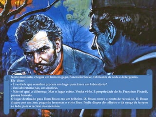 Neste momento, chegou um homem gago, Pancrácio Soave, fabricante de soda e detergentes.
Ele disse:
- É verdade que o senhor procura um lugar para fazer um laboratório?
- Um laboratório não, um oratório.
- Não sei qual a diferença. Mas o lugar existe. Venha vê-lo. É propriedade do Sr. Francisco Pinardi,
pessoa honesta.
O lugar destinado para Dom Bosco era um telheiro. D. Bosco esteve a ponto de recusá-lo. D. Bosco
alugou por um ano, pagando trezentas e vinte liras. Podia dispor do telheiro e da nesga de terreno
ao lado, para o recreio dos meninos.
 