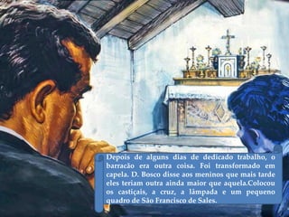 Depois de alguns dias de dedicado trabalho, o
barracão era outra coisa. Foi transformado em
capela. D. Bosco disse aos meninos que mais tarde
eles teriam outra ainda maior que aquela.Colocou
os castiçais, a cruz, a lâmpada e um pequeno
quadro de São Francisco de Sales.
 