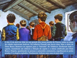 O dia 12 de abril de 1846 foi um grande dia: nessa manhã de Páscoa, todos os sinos
da cidade repicavam festivos. No telheiro Pinardi não havia sino. Mas o afeto de
Dom Bosco chamava os rapazes para a ‚baixada‛ de Valdocco. Encheram toda a
capela. Assistiram em silêncio a bênção da capela e a missa celebrada por Dom
Bosco. Depois, apanhando às pressas o pãozinho costumeiro, espalharam-se pelos
prados. E a alegria explodiu. Finalmente, tinham uma casa só para eles!
 