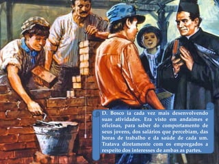D. Bosco ia cada vez mais desenvolvendo
suas atividades. Era visto em andaimes e
oficinas, para saber do comportamento de
seus jovens, dos salários que percebiam, das
horas de trabalho e da saúde de cada um.
Tratava diretamente com os empregados a
respeito dos interesses de ambas as partes.
 