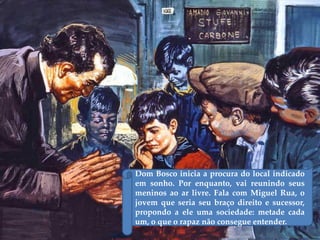 Dom Bosco inicia a procura do local indicado
em sonho. Por enquanto, vai reunindo seus
meninos ao ar livre. Fala com Miguel Rua, o
jovem que seria seu braço direito e sucessor,
propondo a ele uma sociedade: metade cada
um, o que o rapaz não consegue entender.
 