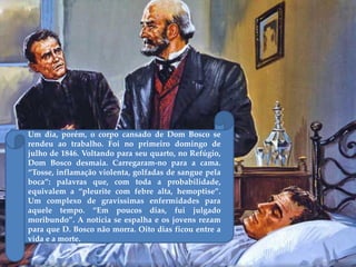 Um dia, porém, o corpo cansado de Dom Bosco se
rendeu ao trabalho. Foi no primeiro domingo de
julho de 1846. Voltando para seu quarto, no Refúgio,
Dom Bosco desmaia. Carregaram-no para a cama.
‚Tosse, inflamação violenta, golfadas de sangue pela
boca‛: palavras que, com toda a probabilidade,
equivalem a ‚pleurite com febre alta, hemoptise‛.
Um complexo de gravíssimas enfermidades para
aquele tempo. ‚Em poucos dias, fui julgado
moribundo‛. A notícia se espalha e os jovens rezam
para que D. Bosco não morra. Oito dias ficou entre a
vida e a morte.
 