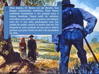 Dias depois, D. Bosco vai até Becchi. Nas
longas caminhadas solitárias, Dom Bosco
construiu lentamente o seu projeto para o
futuro imediato. Numa noite de outubro,
convidou a sua mãe para ir passar uns tempos
com ele. E sua mãe, preocupada com seu
estado de saúde, resolve ir morar com ele. Ela
despede-se com saudade de sua casa e ambos
partem a pé para Turim no dia 3 de novembro
de 1846.
 