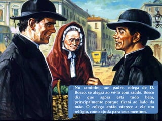 No caminho, um padre, colega de D.
Bosco, se alegra ao vê-lo com saúde. Bosco
diz que agora está tudo bem,
principalmente porque ficará ao lado da
mãe. O colega então oferece a ele um
relógio, como ajuda para seus meninos.
 