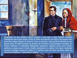 Chegando ao seu destino, Bosco mostra a sua mãe a casa Pinardi. Mamãe
Margarida está muito alegre. Disse ao filho: nos Becchi, era todo o dia aquela luta
para pôr ordem, limpar os móveis, lavar as panelas. Aqui poderei descansar um
pouco mais. D. Bosco pregou na parede um crucifixo e uma pequena imagem de
Nossa Senhora. E enquanto Margarida preparava alguma coisa para comer,
ajeitou as camas para a noite. Juntos puseram-se a cantar. Um rapaz chamado
Estevão Castagno ouviu-os cantar. E a notícia voou de boca em boca entre os
jovens de Valdocco: – Dom Bosco voltou!
 