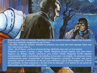 Noite de maio. Chove a cântaros. Dom Bosco e sua mãe acabam de jantar. Alguém bate no portão.
É um rapaz molhado, enregelado, de uns 15 anos.
- Sou órfão. Venho de Valsésia. Trabalho de pedreiro, mas ainda não achei emprego. Estou com
frio e não sei para onde ir…
-Entre – diz D. Bosco – ponha-se ali perto do fogo. Molhado como está, vai ficar doente.
Enquanto se aquece e enxuga a roupa, Mamãe Margarida prepara alguma coisa para comer.
Segue-se um diálogo. Depois, colocam-no para dormir. Mamãe Margarida fez-lhe algumas
recomendações sobre a necessidade do trabalho, da honradez e da religião. Os salesianos viram,
carinhosamente, nesse ‚sermãozinho‛ de Mamãe Margarida, a primeira ‚boa noite‛ com que se
costumam concluir as atividades do dia nas casas salesianas e que D. Bosco julgava ser ‚a chave
da moralidade, do bom andamento e do bom êxito da educação‛. O 2º interno foi um jovem de
classe média, que tinha perdido o pai e a mãe.
 