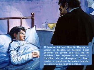 O terceiro foi José Buzetti. Depois, ao
visitar os doentes, no hospital, Bosco
encontra um jovem que caíra de um
andaime. Sem esperanças de voltar a
trabalhar, ele se desespera. D. Bosco
resolve o problema, levando-o também
para morar com os outros meninos.
 