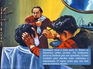 Qualquer local é bom para D. Bosco se
interessar pelos jovens. Na barbearia,
deixa-se barbear por um aprendiz, (Carlos
Gastini) para dar-lhe mais confiança e
entusiasmo. O rapaz conta que sua mãe
está no interior, doente.
 