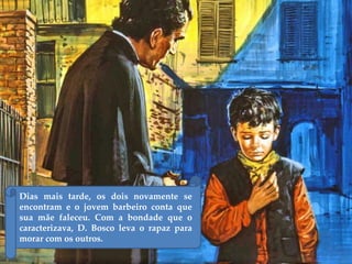 Dias mais tarde, os dois novamente se
encontram e o jovem barbeiro conta que
sua mãe faleceu. Com a bondade que o
caracterizava, D. Bosco leva o rapaz para
morar com os outros.
 