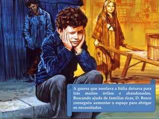 A guerra que assolava a Itália deixava para
trás muitos órfãos e abandonados.
Buscando ajuda de famílias ricas, D. Bosco
conseguiu aumentar o espaço para abrigar
os necessitados.
 