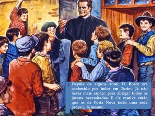 Depois de alguns anos, D. Bosco era
conhecido por todos em Turim. Já não
havia mais espaço para abrigar todos os
jovens necessitados. E ele resolve então
que os de Porta Nova terão uma sede
própria, lá mesmo.
 