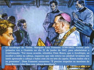 O Arcebispo de Turim, Marquês Luís Fransoni (1789-1862), visitou pela
primeira vez o Oratório no dia 21 de junho de 1847, para administrar a
Confirmação. ‚Foi nessa ocasião, relembra Dom Bosco, que o Arcebispo, ao
receber a mitra na cabeça, esqueceu que não estava na catedral: levantou um
tanto apressado a cabeça e bateu com ela no teto da capela. Rimos todos: ele e
os presentes‛. Dom Fransoni sussurrou: ‚É preciso respeitar os meninos de
Dom Bosco e falar-lhes com cabeça descoberta‛.
 