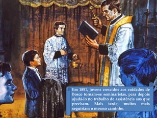 Em 1851, jovens crescidos aos cuidados de
Bosco tornam-se seminaristas, para depois
ajudá-lo no trabalho de assistência aos que
precisam. Mais tarde, muitos mais
seguiriam o mesmo caminho.
 