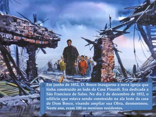 Em junho de 1852, D. Bosco inaugurou a nova igreja que
tinha construído ao lado da Casa Pinardi. Era dedicada a
São Francisco de Sales. No dia 2 de dezembro de 1852, o
edifício que estava sendo construído na ala leste da casa
de Dom Bosco, visando ampliar sua Obra, desmoronou.
Neste ano, eram 100 os meninos residentes.
 