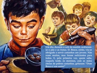 Um dia, durante o café da manhã, acabaram-
se o pão e as frutas. D. Bosco, então, viu-se
obrigado a servir castanhas aos jovens. Não
eram muitas, mas foram suficientes para
todos. E, pela primeira vez, quem sabe,
naquela tarde, os meninos, com as mãos
cheias de pobres castanhas, gritaram: ‚Dom
Bosco é um santo!‛
 