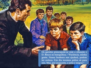 Os garotos preocupam-se com a situação e
D. Bosco os tranquiliza. -‛Paciência, minha
gente. Nossa Senhora nos ajudará, podem
ter certeza. Um dia teremos pátios só para
nós. Mas, por enquanto, o jeito é migrar.‛
 