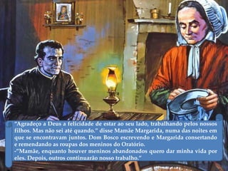 ‚Agradeço a Deus a felicidade de estar ao seu lado, trabalhando pelos nossos
filhos. Mas não sei até quando.‛ disse Mamãe Margarida, numa das noites em
que se encontravam juntos. Dom Bosco escrevendo e Margarida consertando
e remendando as roupas dos meninos do Oratório.
-‛Mamãe, enquanto houver meninos abandonados quero dar minha vida por
eles. Depois, outros continuarão nosso trabalho.‛
 