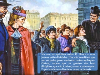 Na rua, as opiniões sobre D. Bosco e seus
jovens estão divididas. Uns não acreditam que
um só padre possa controlar tantos moleques.
Outros, sabem que os garotos são bem
dirigidos, que vão à missa, rezam e comungam.
E que também se divertem, como os demais.
 