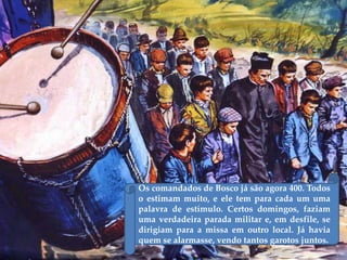 Os comandados de Bosco já são agora 400. Todos
o estimam muito, e ele tem para cada um uma
palavra de estímulo. Certos domingos, faziam
uma verdadeira parada militar e, em desfile, se
dirigiam para a missa em outro local. Já havia
quem se alarmasse, vendo tantos garotos juntos.
 