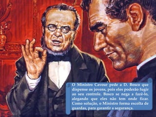 O Ministro Cavour pede a D. Bosco que
dispense os jovens, pois eles poderão fugir
ao seu controle. Bosco se nega a fazê-lo,
alegando que eles não tem onde ficar.
Como solução, o Ministro forma escolta de
guardas, para garantir a segurança.
 