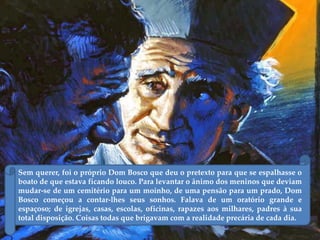 Sem querer, foi o próprio Dom Bosco que deu o pretexto para que se espalhasse o
boato de que estava ficando louco. Para levantar o ânimo dos meninos que deviam
mudar-se de um cemitério para um moinho, de uma pensão para um prado, Dom
Bosco começou a contar-lhes seus sonhos. Falava de um oratório grande e
espaçoso; de igrejas, casas, escolas, oficinas, rapazes aos milhares, padres à sua
total disposição. Coisas todas que brigavam com a realidade precária de cada dia.
 