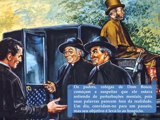 Os padres, colegas de Dom Bosco,
começam a suspeitar que ele estava
sofrendo de perturbações mentais, pois
suas palavras parecem fora da realidade.
Um dia, convidam-no para um passeio,
mas seu objetivo é levá-lo ao hospício.
 