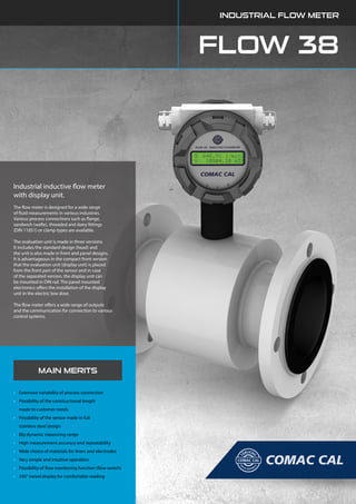 FLOW 38
INDUSTRIAL FLOW METER
MAIN MERITS
•	 Extensive variability of process connection
•	 Possibility of the constructional length
	 made to customer needs
•	 Possibility of the sensor made in full
	 stainless steel design
•	 Big dynamic measuring range
•	 High measurement accuracy and repeatability
•	 Wide choice of materials for liners and electrodes
•	 Very simple and intuitive operation
•	 Possibility of flow monitoring function (flow switch)
•	 350° swivel display for comfortable reading
Industrial inductive flow meter
with display unit.
The flow meter is designed for a wide range
of fluid measurements in various industries.
Various process connections such as flange,
sandwich (wafle), threaded and dairy fittings
(DIN 11851) or clamp types are available.
The evaluation unit is made in three versions.
It includes the standard design (head) and
the unit is also made in front and panel designs.
It is advantageous in the compact front version
that the evaluation unit (display unit) is placed
from the front part of the sensor and in case
of the separated version, the display unit can
be mounted in DIN rail. The panel mounted
electronics offers the installation of the display
unit in the electric box door.
The flow meter offers a wide range of outputs
and the communication for connection to various
control systems.
 