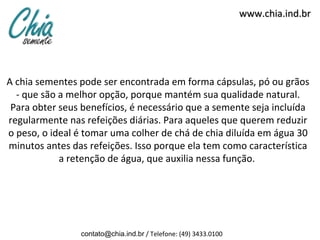 www.chia.ind.br




A chia sementes pode ser encontrada em forma cápsulas, pó ou grãos
  - que são a melhor opção, porque mantém sua qualidade natural.
 Para obter seus benefícios, é necessário que a semente seja incluída
regularmente nas refeições diárias. Para aqueles que querem reduzir
o peso, o ideal é tomar uma colher de chá de chia diluída em água 30
minutos antes das refeições. Isso porque ela tem como característica
            a retenção de água, que auxilia nessa função.




                contato@chia.ind.br / Telefone: (49) 3433.0100
 