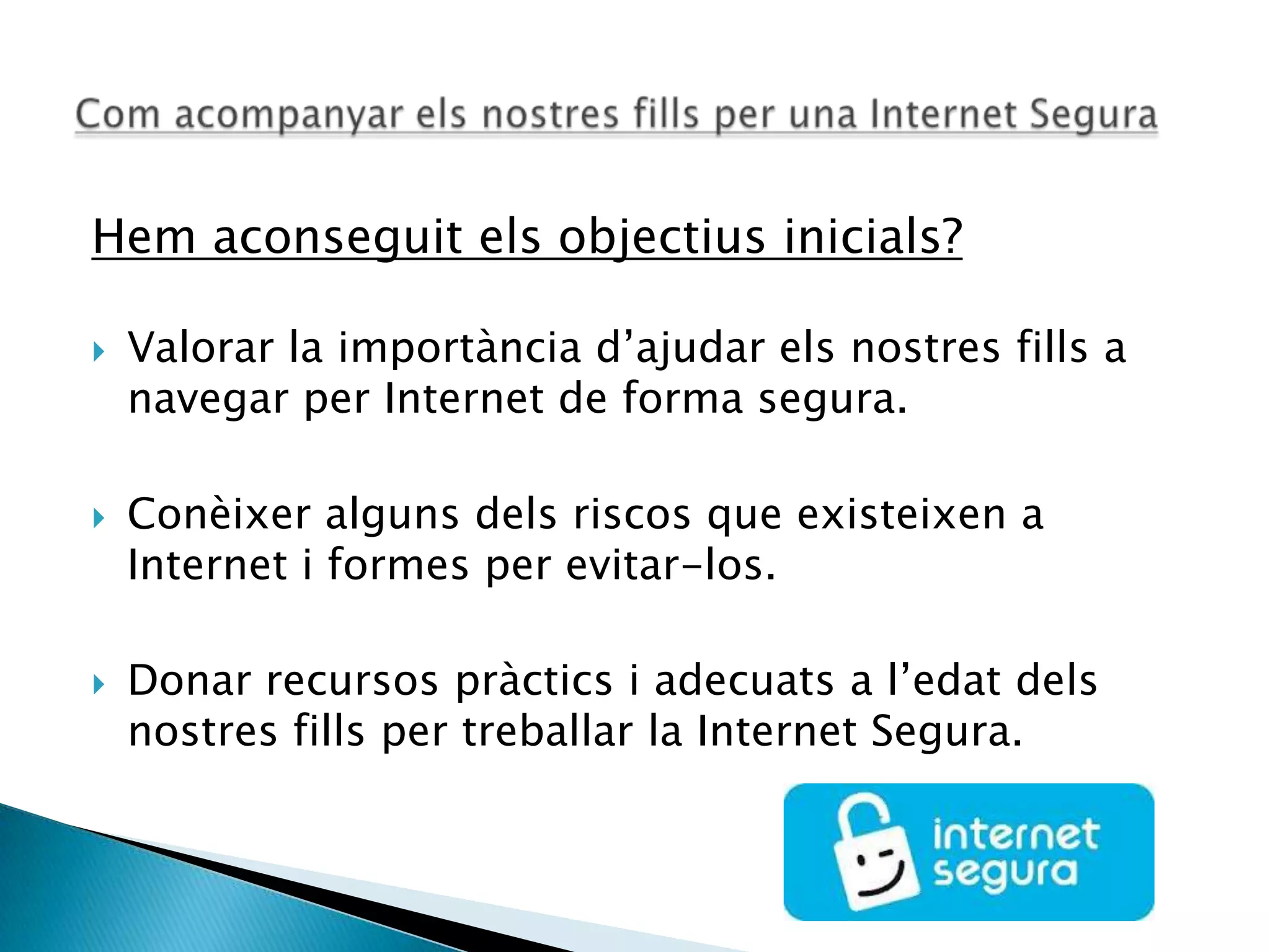 Hem aconseguit els objectius inicials?
 Valorar la importància d’ajudar els nostres fills a
navegar per Internet de forma segura.
 Conèixer alguns dels riscos que existeixen a
Internet i formes per evitar-los.
 Donar recursos pràctics i adecuats a l’edat dels
nostres fills per treballar la Internet Segura.
 