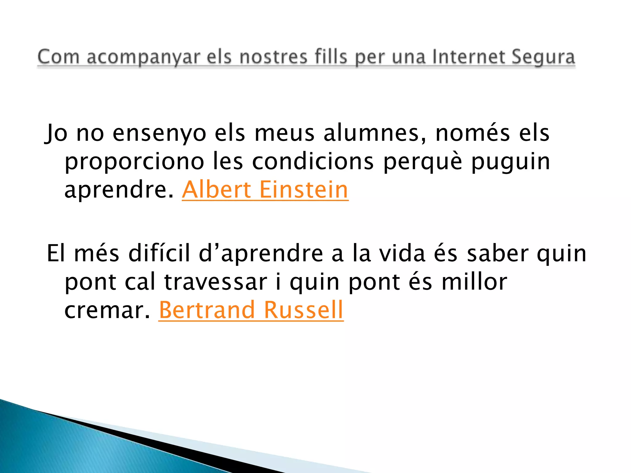 Jo no ensenyo els meus alumnes, només els
proporciono les condicions perquè puguin
aprendre. Albert Einstein
El més difícil d’aprendre a la vida és saber quin
pont cal travessar i quin pont és millor
cremar. Bertrand Russell
 