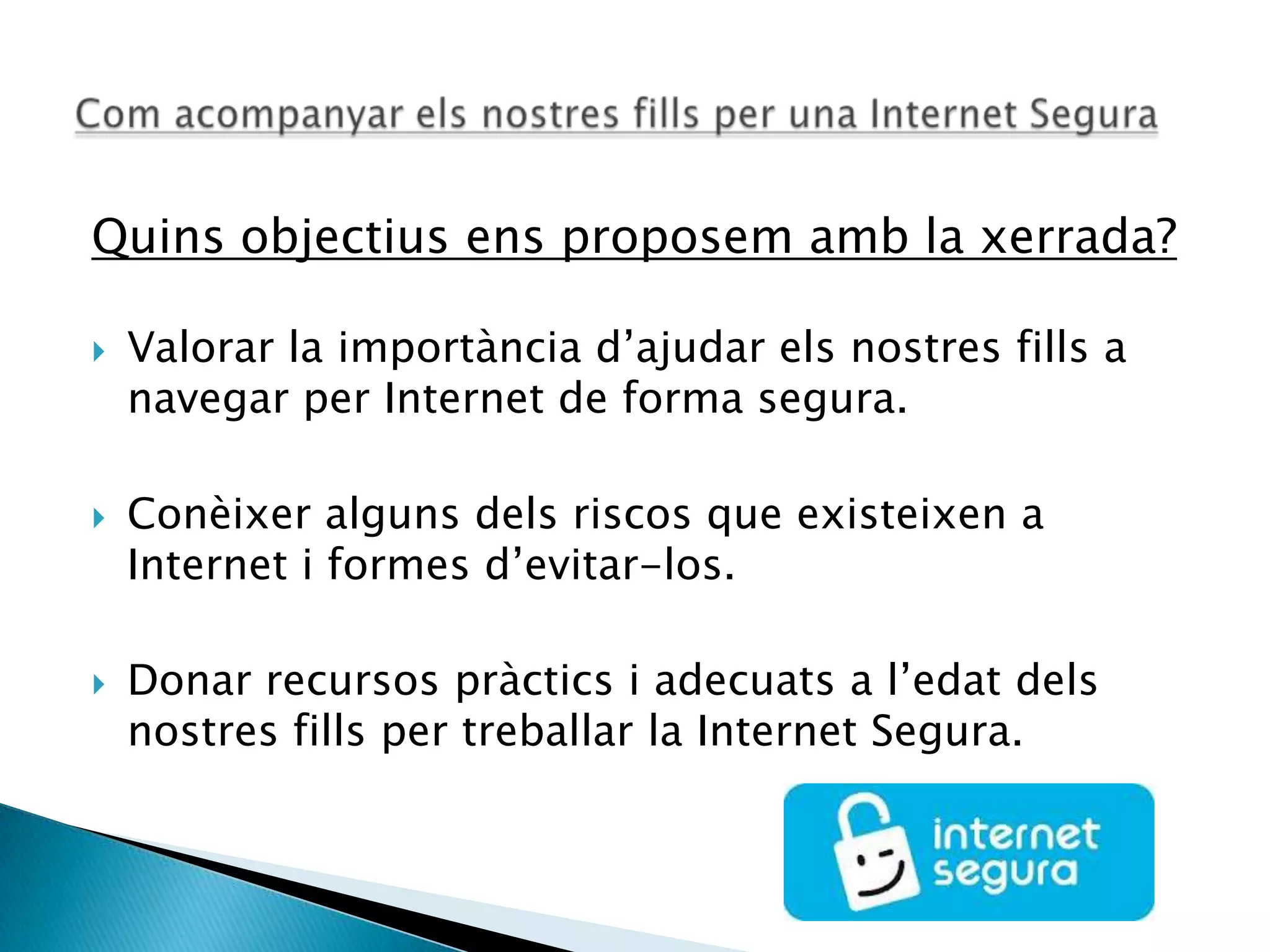 Quins objectius ens proposem amb la xerrada?
 Valorar la importància d’ajudar els nostres fills a
navegar per Internet de forma segura.
 Conèixer alguns dels riscos que existeixen a
Internet i formes d’evitar-los.
 Donar recursos pràctics i adecuats a l’edat dels
nostres fills per treballar la Internet Segura.
 