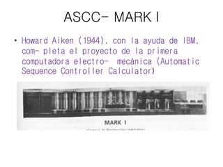 ASCC- MARK I 
• Howard Aiken (1944), con la ayuda de IBM, 
com- pleta el proyecto de la primera 
computadora electro- mecánica (Automatic 
Sequence Controller Calculator) 
 