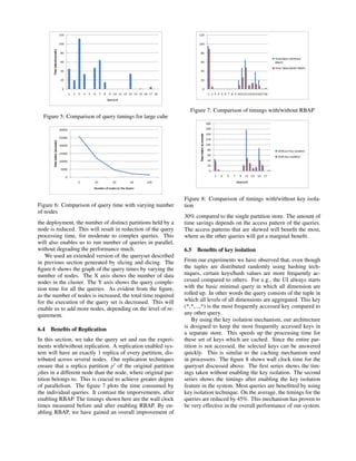 Figure 5: Comparison of query timings for large cube
Figure 6: Comparison of query time with varying number
of nodes
the deployment, the number of distinct partitions held by a
node is reduced. This will result in reduction of the query
processing time, for moderate to complex queries. This
will also enables us to run number of queries in parallel,
without degrading the performance much.
We used an extended version of the queryset described
in previous section generated by slicing and dicing. The
ﬁgure 6 shows the graph of the query times by varying the
number of nodes. The X axis shows the number of data
nodes in the cluster. The Y axis shows the query comple-
tion time for all the queries. As evident from the ﬁgure,
as the number of nodes is increased, the total time required
for the execution of the query set is decreased. This will
enable us to add more nodes, depending on the level of re-
quirement.
6.4 Beneﬁts of Replication
In this section, we take the query set and ran the experi-
ments with/without replication. A replication enabled sys-
tem will have an exactly 1 replica of every partition, dis-
tributed across several nodes. Our replication techniques
ensure that a replica partition p of the original partition
plies in a different node than the node, where original par-
tition belongs to. This is crucial to achieve greater degree
of parallelism. The ﬁgure 7 plots the time consumed by
the individual queries. It contrast the imporvements, after
enabling RBAP. The timings shown here are the wall clock
times measured before and after enabling RBAP. By en-
abling RBAP, we have gained an overall improvement of
Figure 7: Comparison of timings with/without RBAP
Figure 8: Comparison of timings with/without key isola-
tion
30% compared to the single partition store. The amount of
time savings depends on the access pattern of the queries.
The access patterns that are skewed will beneﬁt the most,
where as the other queries will get a marginal beneﬁt.
6.5 Beneﬁts of key isolation
From our experiments we have observed that, even though
the tuples are distributed randomly using hashing tech-
niques, certain keys/hash values are more frequently ac-
cessed compared to others. For e.g., the UI always starts
with the basic minimal query in which all dimension are
rolled up. In other words the query consists of the tuple in
which all levels of all dimensions are aggregated. This key
(*,*,...,*) is the most frequently accessed key compared to
any other query.
By using the key isolation mechanism, our architecture
is designed to keep the most frequently accessed keys in
a separate store. This speeds up the processing time for
these set of keys which are cached. Since the entire par-
tition is not accessed, the selected keys can be answered
quickly. This is similar to the caching mechanism used
in processors. The ﬁgure 8 shows wall clock time for the
queryset discussed above. The ﬁrst series shows the tim-
ings taken without enabling the key isolation. The second
series shows the timings after enabling the key isolation
feature in the system. Most queries are beneﬁtted by using
key isolation technique. On the average, the timings for the
queries are reduced by 45%. This mechanism has proven to
be very effective in the overall performance of our system.
 
