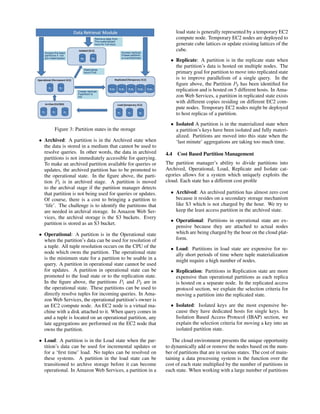 Figure 3: Partition states in the storage
• Archived: A partition is in the Archived state when
the data is stored in a medium that cannot be used to
resolve queries. In other words, the data in archived
partitions is not immediately accessible for querying.
To make an archived partition available for queries or
updates, the archived partition has to be promoted to
the operational state. In the ﬁgure above, the parti-
tion P3 is in archived stage. A partition is moved
to the archival stage if the partition manager detects
that partition is not being used for queries or updates.
Of course, there is a cost to bringing a partition to
‘life’. The challenge is to identify the partitions that
are needed in archival storage. In Amazon Web Ser-
vices, the archival storage is the S3 buckets. Every
partition is stored as an S3 bucket.
• Operational: A partition is in the Operational state
when the partition’s data can be used for resolution of
a tuple. All tuple resolution occurs on the CPU of the
node which owns the partition. The operational state
is the minimum state for a partition to be usable in a
query. A partition in operational state cannot be used
for updates. A partition in operational state can be
promoted to the load state or to the replication state.
In the ﬁgure above, the partitions P1 and P2 are in
the operational state. These partitions can be used to
directly resolve tuples for incoming queries. In Ama-
zon Web Services, the operational partition’s owner is
an EC2 compute node. An EC2 node is a virtual ma-
chine with a disk attached to it. When query comes in
and a tuple is located on an operational partition, any
late aggregations are performed on the EC2 node that
owns the partition.
• Load: A partition is in the Load state when the par-
tition’s data can be used for incremental updates or
for a ‘ﬁrst time’ load. No tuples can be resolved on
these systems. A partition in the load state can be
transitioned to archive storage before it can become
operational. In Amazon Web Services, a partition in a
load state is generally represented by a temporary EC2
compute node. Temporary EC2 nodes are deployed to
generate cube lattices or update existing lattices of the
cube.
• Replicate: A partition is in the replicate state when
the partition’s data is hosted on multiple nodes. The
primary goal for partition to move into replicated state
is to improve parallelism of a single query. In the
ﬁgure above, the Partition P2 has been identiﬁed for
replication and is hosted on 5 different hosts. In Ama-
zon Web Services, a partition in replicated state exists
with different copies residing on different EC2 com-
pute nodes. Temporary EC2 nodes might be deployed
to host replicas of a partition.
• Isolated A partition is in the materialized state when
a partition’s keys have been isolated and fully materi-
alized. Partitions are moved into this state when the
‘last minute’ aggregations are taking too much time.
4.4 Cost Based Partition Management
The partition manager’s ability to divide partitions into
Archived, Operational, Load, Replicate and Isolate cat-
egories allows for a system which uniquely exploits the
cloud. Each state has a different cost proﬁle
• Archived: An archived partition has almost zero cost
because it resides on a secondary storage mechanism
like S3 which is not charged by the hour. We try to
keep the least access partition in the archived state.
• Operational: Partitions in operational state are ex-
pensive because they are attached to actual nodes
which are being charged by the hour on the cloud plat-
form.
• Load: Partitions in load state are expensive for re-
ally short periods of time where tuple materialization
might require a high number of nodes.
• Replication: Partitions in Replication state are more
expensive than operational partitions as each replica
is hosted on a separate node. In the replicated access
protocol section, we explain the selection criteria for
moving a partition into the replicated state.
• Isolated: Isolated keys are the most expensive be-
cause they have dedicated hosts for single keys. In
Isolation Based Access Protocol (IBAP) section, we
explain the selection criteria for moving a key into an
isolated partition state.
The cloud environment presents the unique opportunity
to dynamically add or remove the nodes based on the num-
ber of partitions that are in various states. The cost of main-
taining a data processing system is the function over the
cost of each state multiplied by the number of partitions in
each state. When working with a large number of partitions
 