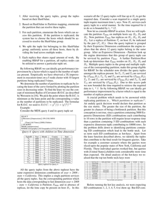 1. After receiving the query tuples, group the tuples
based on their HashValue.
2. Based on HashValue to Partition mapping, enumerate
the partition that can resolve these tuples.
3. For each partition, enumerate the hosts which can ac-
cess this partition. If the partition is replicated, the
system has to choose the hosts which should be ac-
cessed to resolve the HashValue group.
4. We split the tuple list belonging to this HashValue
group, uniformly across all these hosts, there by di-
viding the load across multiple nodes.
5. Each replica thus shares equal amount of work. By
enabling RBAP for a partition, all replica nodes can
be utilized to answer a particular tuple set.
By following RBAP, we can ideally get performance im-
provement by a factor which is equal to the number of repli-
cas present. Empirically we have observed a 3X improve-
ment in execution times on a 5 node cluster with 10 largest
partitions being replicated 5 times.
We determine the number of partitions to replicate by lo-
cating the knee of the curve formed by plotting the partition
sizes in decreasing order. To ﬁnd the knee we use the con-
cept of minimum Radius of Curvature (R.O.C.)as described
by Weisstein in [16]. We pick the point where the R.O.C. is
minimum as the knee point and the corresponding x-value
as the number of partitions to be replicated. The formulae
for R.O.C. we used is R.O.C. = y /(1 + (y )2
)1.5
Example:
Consider the MDX query 4 and its query tuple set
SELECT
{[Measures].[Impressions]} ON COLUMNS
,{
,[Time].[All Times].[2008].Children
} ON ROWS
FROM [Admpressions]
WHERE [Geography].[All Geographys].[USA].[California]
Query 4: Query with children on Time dimension
TupleID Year Month Country State
T1 2008 1 United States California
T2 2008 2 United States California
T3 2008 3 United States California
T4 2008 4 United States California
T5 2008 5 United States California
T6 2008 6 United States California
T7 2008 7 United States California
T8 2008 8 United States California
T9 2008 9 United States California
T10 2008 10 United States California
T11 2008 11 United States California
T12 2008 12 United States California
Query tupleset for Query 4
All the query tuples from the above tupleset have the
same expensive dimension combination of year = 2008 ;
state = California. This implies a single partition services
all the query tuples. Say the corresponding partition which
hosts the data corresponding to fast dimension year = 2008
; state = California is Partition P9986 and in absence of
replicas, let the lone copy be present on host H1. In this
scenario all the 12 query tuples will line up at H1 to get the
required data. Consider a scan required to a single query
tuple require maximum time t1 secs. Now H1 services each
query tuple in a serial manner. So the time required for it
to do so is bounded by t1 * 12.
Now let us consider RBAP in action. First we will repli-
cate the partition P9986 on multiple hosts say H2, H3 and
H4. Now partition P9986 has replicas on H1, H2, H3 and
H4. Let a replica of Partition Pj on host Hi be indicated
by the pair (Pj, Hi). Once the query tupleset is grouped
by their Expensive Dimension combination the engine re-
alises that the above 12 query tuples belong to the same
group. After an Expensive Dimension - Partition look up
the engine determines that this group of query tuple can
be serviced by partition P9986. A further Partition-Host
look up determines that P9986 resides on H1, H2, H3 and
H4. Multiple query tuples in the group and multiple repli-
cas of the corresponding partition, make this group eligible
for RBAP. So the scheduler now divides the query tuples
amongst the replicas present. So T1, T5 and T9 are serviced
by (P9986,H1), T2, T6 and T10 are serviced by (P9986,H2),
T3, T7 and T11 are serviced by (P9986,H3) and T4, T8 and
T12 are serviced by (P9986,H4). Due to this access path
we now bounded the time required to retrieve the required
data to t1 * 3. So by following RBAP, we can ideally get
performance improvement by a factor which is equal to the
number of replicas present.
A crucial problem which needs to be answered while
replicating partitions is , ‘Which partitions to replicate?’.
An unduly quick decision would declare that partition as
the size metric. The greater the size of the partition, the
greater its chances of being a bottleneck partition. But this
conception is not true, since a partition containing 5000 Ex-
pensive Dimensions (ED) combinations each contributing
to 10 rows in the partition will require lesser response time
than a partition containing 5 ED combinations with each
expensive dimension tuple contributing to 10000 rows. So
the problem drills down to identifying partitions contain-
ing ED combination which lead to the bottle neck. Let
us term such ED combinations as hot-keys. Apart from
the knee function described above, we identify the tuples
that contribute to the ﬁnal result for frequent queries. Take
for example a customer scenario where the queries were
sliced upon the popular states of New York, California and
Florida. These individual queries worked ﬁne, but queries
with [United States].children took considerable more time
than expected. On detail analysis of the hot-keys we re-
alised that the top ten bottle neck keys were
No. CRCVALUE SITE SECTION DAY COUNTRY NAME STATE DMA
1 3203797998 * * * * *
2 1898291741 * * 256 * *
3 1585743898 * * 256 * 13
4 2063595533 * * * * 13
5 2116561249 NO DATA * * * *
6 187842549 NO DATA * 256 * *
7 7291686 * * * VA *
8 605303601 * * 256 VA *
9 83518864 * * 256 MD *
10 545330567 * * * MD *
Top ten bottle-neck partitions
Before running the hot key analysis, we were expecting
ED combinations 1, 2, 3, 4, 5, 6 to show up. But ED com-
 