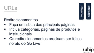 URLs
Redirecionamentos
§  Faça uma lista das principais páginas
§  Inclua categorias, páginas de produtos e
institucionais
§  Os redirecionamentos precisam ser feitos
no ato do Go Live
Reputação	
  
Tecnologia	
  
 