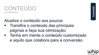 CONTEÚDO
Atualize o conteúdo aos poucos
§  Transfira o conteúdo das principais
páginas e faça sua otimização;
§  Tenha em mente o conteúdo customizado
e aquilo que colabora para a conversão.
Conteúdo	
  
 