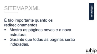 SITEMAP.XML
É tão importante quanto os
redirecionamentos
§  Mostra as páginas novas e a nova
estrutura;
§  Garante que todas as páginas serão
indexadas.
Tecnologia	
  
 