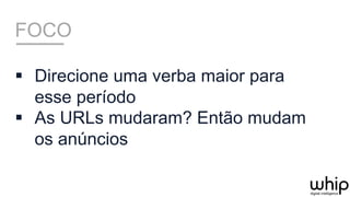 FOCO
§  Direcione uma verba maior para
esse período
§  As URLs mudaram? Então mudam
os anúncios
 