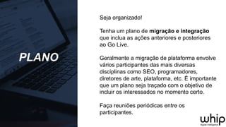 PLANO
Seja organizado!
Tenha um plano de migração e integração
que inclua as ações anteriores e posteriores
ao Go Live.
Geralmente a migração de plataforma envolve
vários participantes das mais diversas
disciplinas como SEO, programadores,
diretores de arte, plataforma, etc. É importante
que um plano seja traçado com o objetivo de
incluir os interessados no momento certo.
Faça reuniões periódicas entre os
participantes.
 