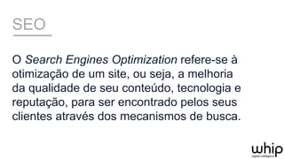 SEO
O Search Engines Optimization refere-se à
otimização de um site, ou seja, a melhoria
da qualidade de seu conteúdo, tecnologia e
reputação, para ser encontrado pelos seus
clientes através dos mecanismos de busca.
 