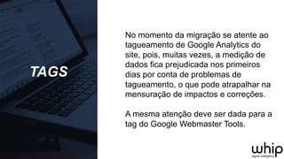 TAGS
No momento da migração se atente ao
tagueamento de Google Analytics do
site, pois, muitas vezes, a medição de
dados fica prejudicada nos primeiros
dias por conta de problemas de
tagueamento, o que pode atrapalhar na
mensuração de impactos e correções.
A mesma atenção deve ser dada para a
tag do Google Webmaster Tools.
 