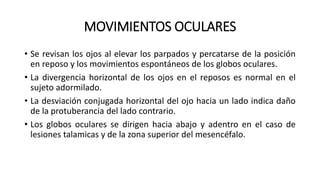 MOVIMIENTOS OCULARES
• Se revisan los ojos al elevar los parpados y percatarse de la posición
en reposo y los movimientos espontáneos de los globos oculares.
• La divergencia horizontal de los ojos en el reposos es normal en el
sujeto adormilado.
• La desviación conjugada horizontal del ojo hacia un lado indica daño
de la protuberancia del lado contrario.
• Los globos oculares se dirigen hacia abajo y adentro en el caso de
lesiones talamicas y de la zona superior del mesencéfalo.
 