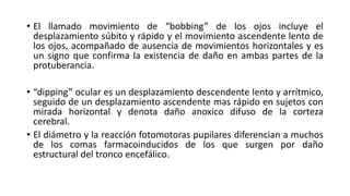 • El llamado movimiento de “bobbing” de los ojos incluye el
desplazamiento súbito y rápido y el movimiento ascendente lento de
los ojos, acompañado de ausencia de movimientos horizontales y es
un signo que confirma la existencia de daño en ambas partes de la
protuberancia.
• “dipping” ocular es un desplazamiento descendente lento y arrítmico,
seguido de un desplazamiento ascendente mas rápido en sujetos con
mirada horizontal y denota daño anoxico difuso de la corteza
cerebral.
• El diámetro y la reacción fotomotoras pupilares diferencian a muchos
de los comas farmacoinducidos de los que surgen por daño
estructural del tronco encefálico.
 