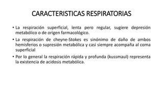 CARACTERISTICAS RESPIRATORIAS
• La respiración superficial, lenta pero regular, sugiere depresión
metabólico o de origen farmacológico.
• La respiración de cheyne-Stokes es sinónimo de daño de ambos
hemisferios o supresión metabólica y casi siempre acompaña al coma
superficial
• Por lo general la respiración rápida y profunda (kussmaul) representa
la existencia de acidosis metabólica.
 