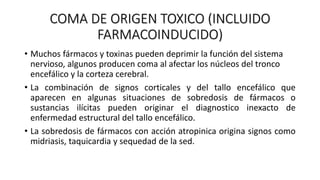 COMA DE ORIGEN TOXICO (INCLUIDO
FARMACOINDUCIDO)
• Muchos fármacos y toxinas pueden deprimir la función del sistema
nervioso, algunos producen coma al afectar los núcleos del tronco
encefálico y la corteza cerebral.
• La combinación de signos corticales y del tallo encefálico que
aparecen en algunas situaciones de sobredosis de fármacos o
sustancias ilícitas pueden originar el diagnostico inexacto de
enfermedad estructural del tallo encefálico.
• La sobredosis de fármacos con acción atropinica origina signos como
midriasis, taquicardia y sequedad de la sed.
 