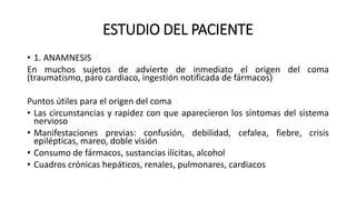 ESTUDIO DEL PACIENTE
• 1. ANAMNESIS
En muchos sujetos de advierte de inmediato el origen del coma
(traumatismo, paro cardiaco, ingestión notificada de fármacos)
Puntos útiles para el origen del coma
• Las circunstancias y rapidez con que aparecieron los síntomas del sistema
nervioso
• Manifestaciones previas: confusión, debilidad, cefalea, fiebre, crisis
epilépticas, mareo, doble visión
• Consumo de fármacos, sustancias ilícitas, alcohol
• Cuadros crónicas hepáticos, renales, pulmonares, cardiacos
 
